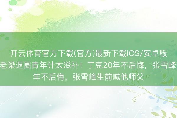 开云体育官方下载(官方)最新下载IOS/安卓版/手机版APP 老梁退圈青年计太滋补！丁克20年不后悔，张雪峰生前喊他师父