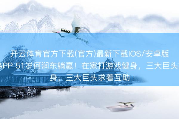开云体育官方下载(官方)最新下载IOS/安卓版/手机版APP 51岁何润东躺赢！在家打游戏健身，三大巨头求着互助