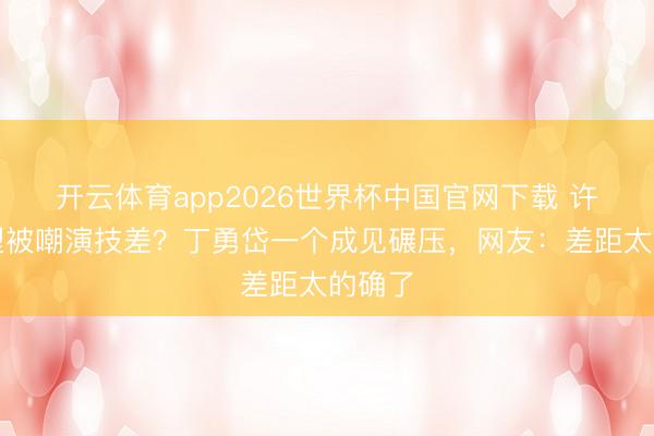开云体育app2026世界杯中国官网下载 许凯转型被嘲演技差?丁勇岱一个成见碾压,网友:差距太的确了