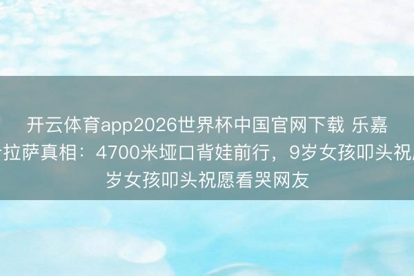 开云体育app2026世界杯中国官网下载 乐嘉带男儿徒步拉萨真相:4700米垭口背娃前行,9岁女孩叩头祝愿看哭网友