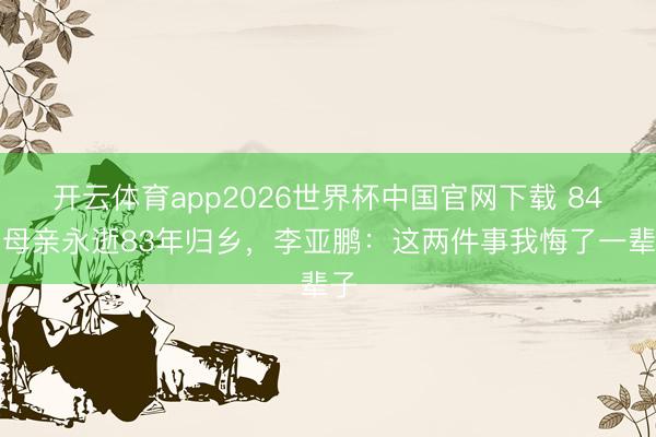 开云体育app2026世界杯中国官网下载 84岁母亲永逝83年归乡，李亚鹏：这两件事我悔了一辈子