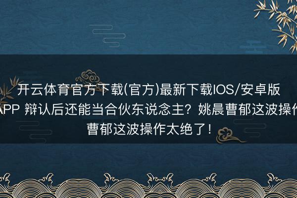 开云体育官方下载(官方)最新下载IOS/安卓版/手机版APP 辩认后还能当合伙东说念主？姚晨曹郁这波操作太绝了！