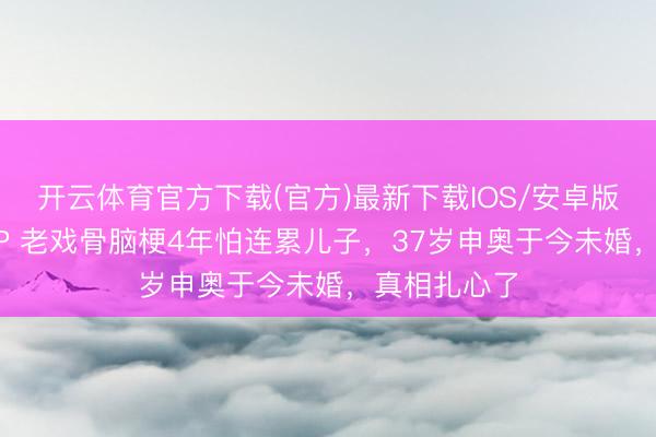 开云体育官方下载(官方)最新下载IOS/安卓版/手机版APP 老戏骨脑梗4年怕连累儿子,37岁申奥于今未婚,真相扎心了