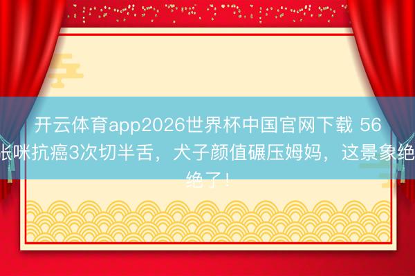 开云体育app2026世界杯中国官网下载 56岁张咪抗癌3次切半舌，犬子颜值碾压姆妈，这景象绝了！