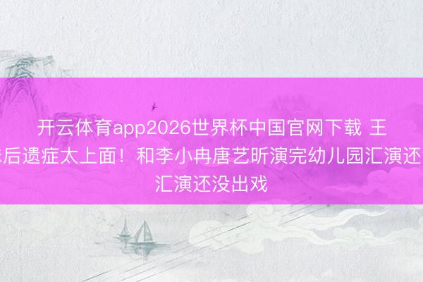 开云体育app2026世界杯中国官网下载 王濛甜妹后遗症太上面！和李小冉唐艺昕演完幼儿园汇演还没出戏