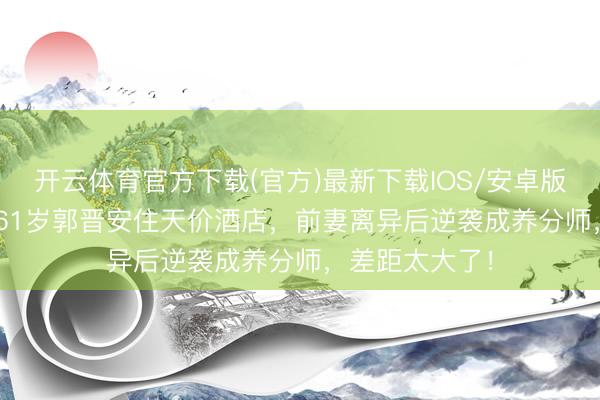 开云体育官方下载(官方)最新下载IOS/安卓版/手机版APP 61岁郭晋安住天价酒店，前妻离异后逆袭成养分师，差距太大了！