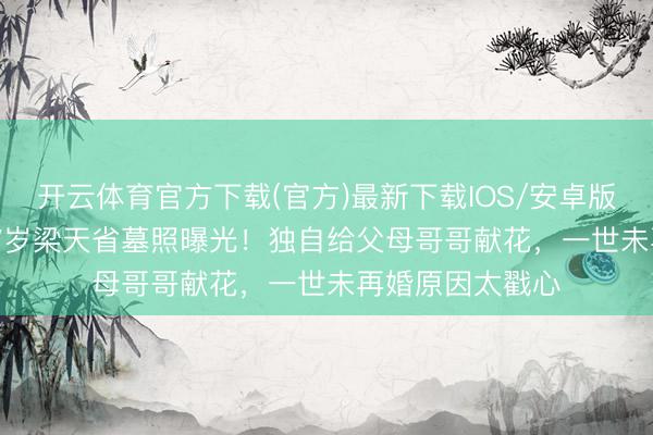 开云体育官方下载(官方)最新下载IOS/安卓版/手机版APP 67岁梁天省墓照曝光！独自给父母哥哥献花，一世未再婚原因太戳心