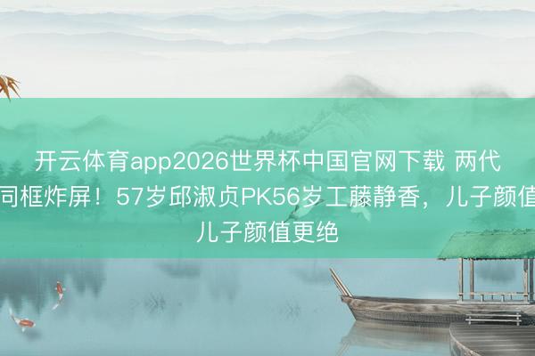开云体育app2026世界杯中国官网下载 两代女神同框炸屏！57岁邱淑贞PK56岁工藤静香，儿子颜值更绝