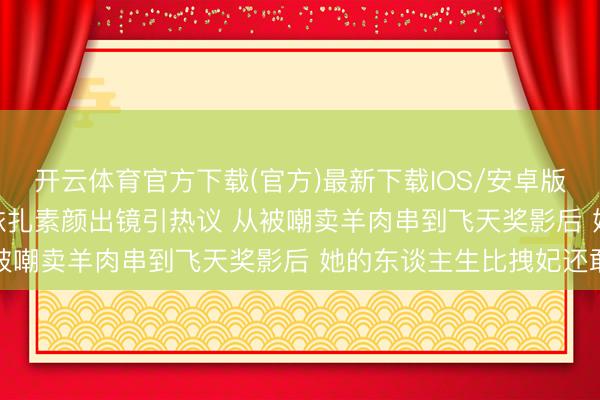 开云体育官方下载(官方)最新下载IOS/安卓版/手机版APP 39岁热依扎素颜出镜引热议 从被嘲卖羊肉串到飞天奖影后 她的东谈主生比拽妃还敢