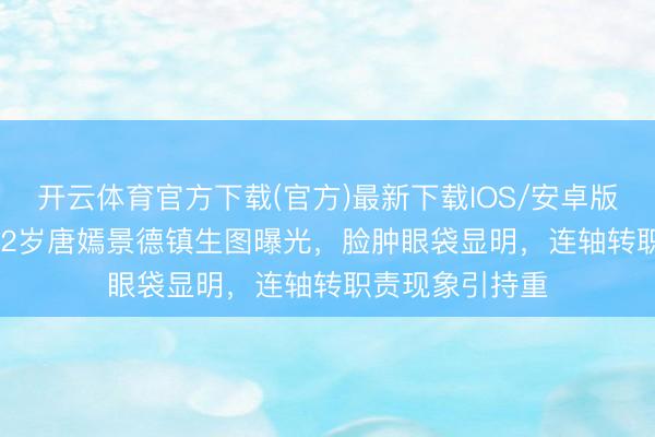 开云体育官方下载(官方)最新下载IOS/安卓版/手机版APP 42岁唐嫣景德镇生图曝光，脸肿眼袋显明，连轴转职责现象引持重