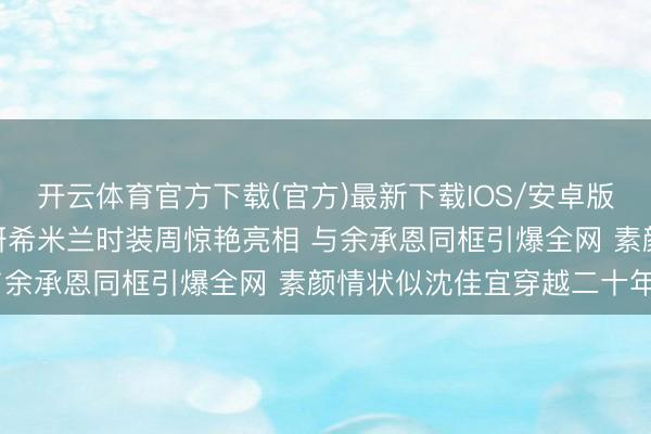 开云体育官方下载(官方)最新下载IOS/安卓版/手机版APP 42岁陈妍希米兰时装周惊艳亮相 与余承恩同框引爆全网 素颜情状似沈佳宜穿越二十年后