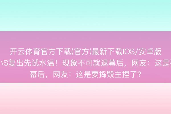 开云体育官方下载(官方)最新下载IOS/安卓版/手机版APP 小S复出先试水温！现象不可就退幕后，网友：这是要捣毁主捏了？