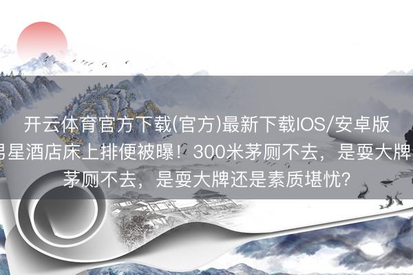 开云体育官方下载(官方)最新下载IOS/安卓版/手机版APP 男星酒店床上排便被曝！300米茅厕不去，是耍大牌还是素质堪忧？