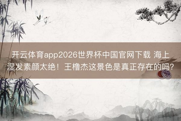 开云体育app2026世界杯中国官网下载 海上湿发素颜太绝!王橹杰这景色是真正存在的吗?