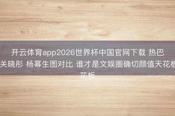 开云体育app2026世界杯中国官网下载 热巴 关晓彤 杨幂生图对比 谁才是文娱圈确切颜值天花板