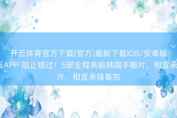 开云体育官方下载(官方)最新下载IOS/安卓版/手机版APP 阻止错过！5部全程高能韩国手脚片，相宜承接看完