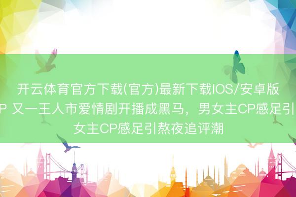 开云体育官方下载(官方)最新下载IOS/安卓版/手机版APP 又一王人市爱情剧开播成黑马,男女主CP感足引熬夜追评潮
