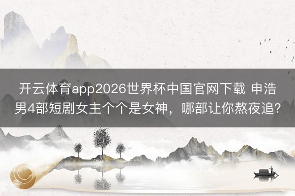 开云体育app2026世界杯中国官网下载 申浩男4部短剧女主个个是女神，哪部让你熬夜追？