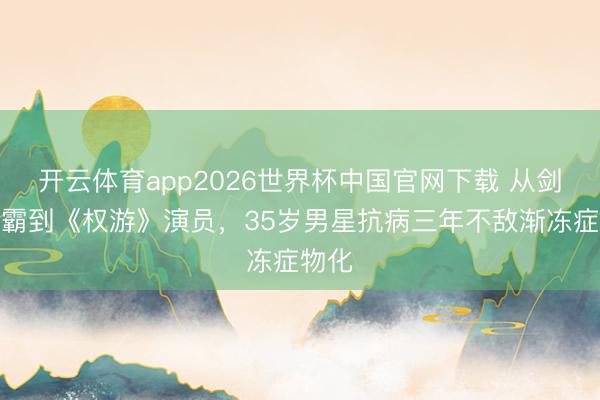 开云体育app2026世界杯中国官网下载 从剑桥学霸到《权游》演员，35岁男星抗病三年不敌渐冻症物化