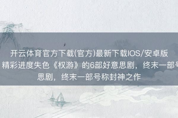 开云体育官方下载(官方)最新下载IOS/安卓版/手机版APP 精彩进度失色《权游》的6部好意思剧，终末一部号称封神之作