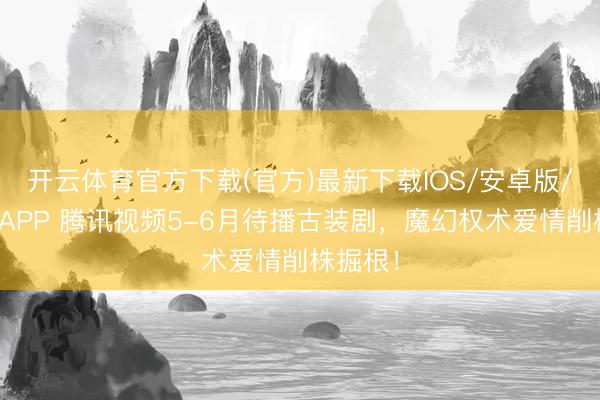 开云体育官方下载(官方)最新下载IOS/安卓版/手机版APP 腾讯视频5-6月待播古装剧,魔幻权术爱情削株掘根!