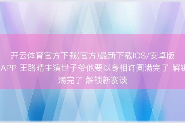 开云体育官方下载(官方)最新下载IOS/安卓版/手机版APP 王路晴主演世子爷他要以身相许圆满完了 解锁新赛谈