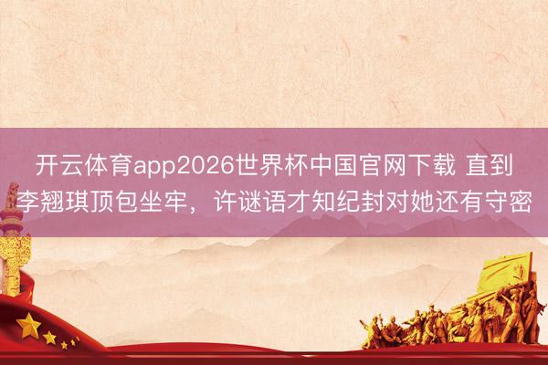 开云体育app2026世界杯中国官网下载 直到李翘琪顶包坐牢，许谜语才知纪封对她还有守密