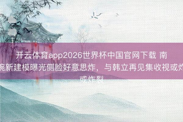 开云体育app2026世界杯中国官网下载 南宫婉新建模曝光侧脸好意思炸，与韩立再见集收视或炸裂
