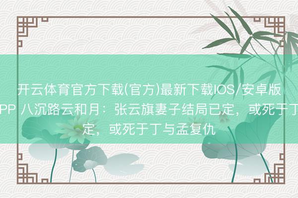 开云体育官方下载(官方)最新下载IOS/安卓版/手机版APP 八沉路云和月：张云旗妻子结局已定，或死于丁与孟复仇