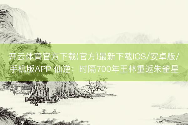 开云体育官方下载(官方)最新下载IOS/安卓版/手机版APP 仙逆：时隔700年王林重返朱雀星