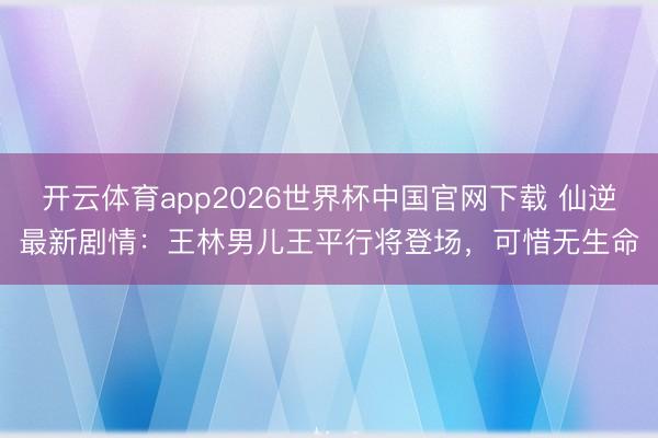 开云体育app2026世界杯中国官网下载 仙逆最新剧情：王林男儿王平行将登场，可惜无生命