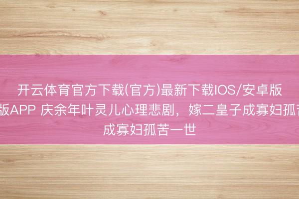 开云体育官方下载(官方)最新下载IOS/安卓版/手机版APP 庆余年叶灵儿心理悲剧，嫁二皇子成寡妇孤苦一世