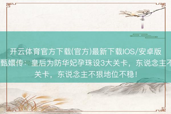 开云体育官方下载(官方)最新下载IOS/安卓版/手机版APP 甄嬛传:皇后为防华妃孕珠设3大关卡,东说念主不狠地位不稳!