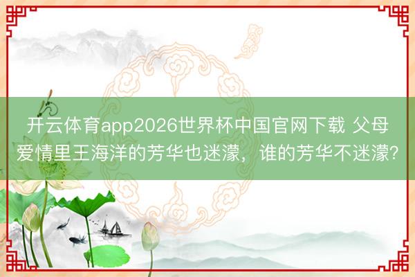 开云体育app2026世界杯中国官网下载 父母爱情里王海洋的芳华也迷濛，谁的芳华不迷濛？