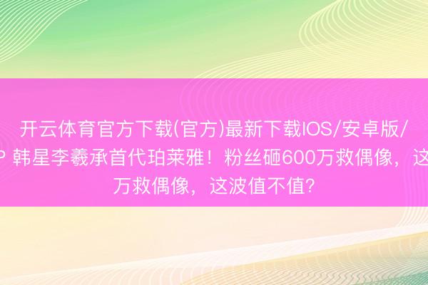 开云体育官方下载(官方)最新下载IOS/安卓版/手机版APP 韩星李羲承首代珀莱雅！粉丝砸600万救偶像，这波值不值？