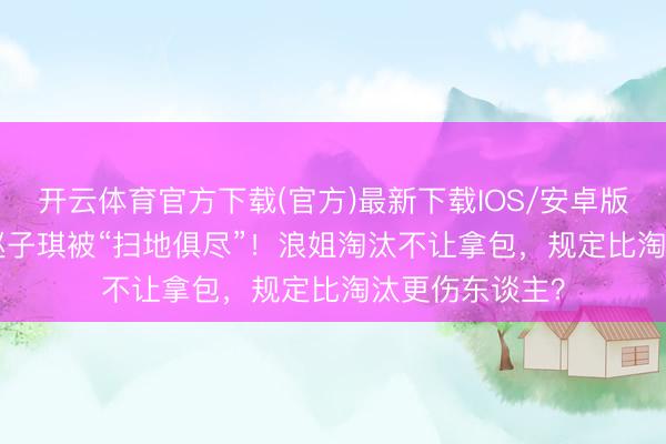 开云体育官方下载(官方)最新下载IOS/安卓版/手机版APP 赵子琪被“扫地俱尽”!浪姐淘汰不让拿包,规定比淘汰更伤东谈主?