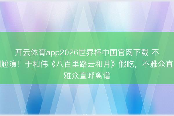 开云体育app2026世界杯中国官网下载 不会演别尬演！于和伟《八百里路云和月》假吃，不雅众直呼离谱