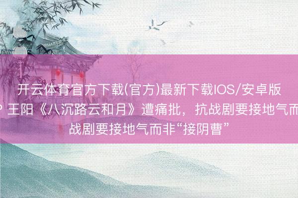 开云体育官方下载(官方)最新下载IOS/安卓版/手机版APP 王阳《八沉路云和月》遭痛批，抗战剧要接地气而非“接阴曹”