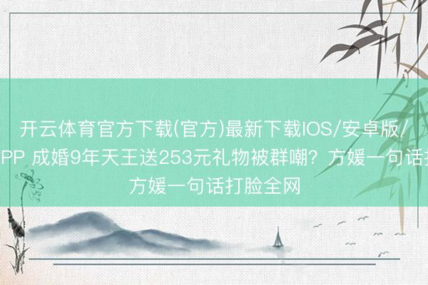 开云体育官方下载(官方)最新下载IOS/安卓版/手机版APP 成婚9年天王送253元礼物被群嘲？方媛一句话打脸全网