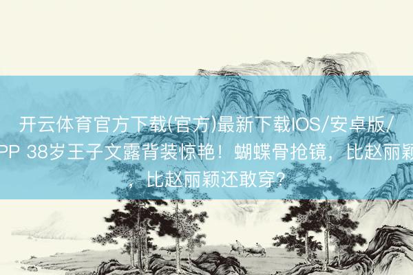 开云体育官方下载(官方)最新下载IOS/安卓版/手机版APP 38岁王子文露背装惊艳！蝴蝶骨抢镜，比赵丽颖还敢穿？