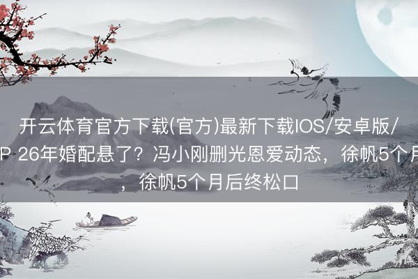 开云体育官方下载(官方)最新下载IOS/安卓版/手机版APP 26年婚配悬了？冯小刚删光恩爱动态，徐帆5个月后终松口