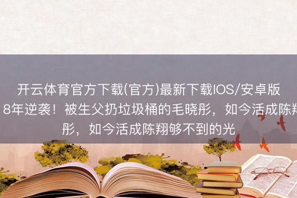 开云体育官方下载(官方)最新下载IOS/安卓版/手机版APP 8年逆袭！被生父扔垃圾桶的毛晓彤，如今活成陈翔够不到的光