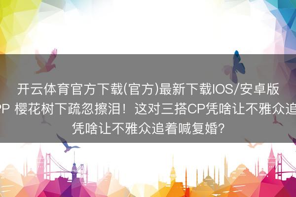 开云体育官方下载(官方)最新下载IOS/安卓版/手机版APP 樱花树下疏忽擦泪！这对三搭CP凭啥让不雅众追着喊复婚？