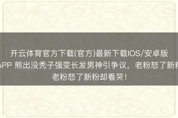 开云体育官方下载(官方)最新下载IOS/安卓版/手机版APP 熊出没秃子强变长发男神引争议,老粉怒了新粉却看哭!