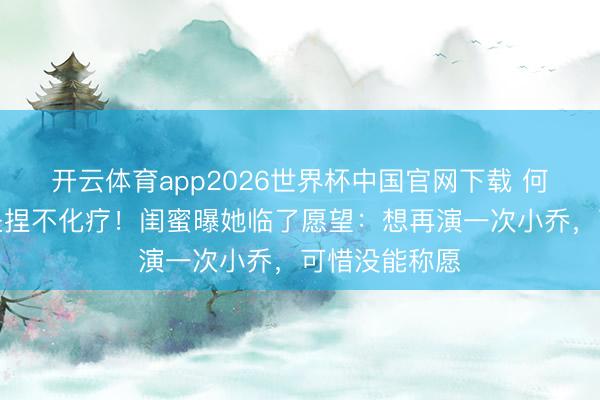 开云体育app2026世界杯中国官网下载 何晴脑瘤晚期坚捏不化疗！闺蜜曝她临了愿望：想再演一次小乔，可惜没能称愿