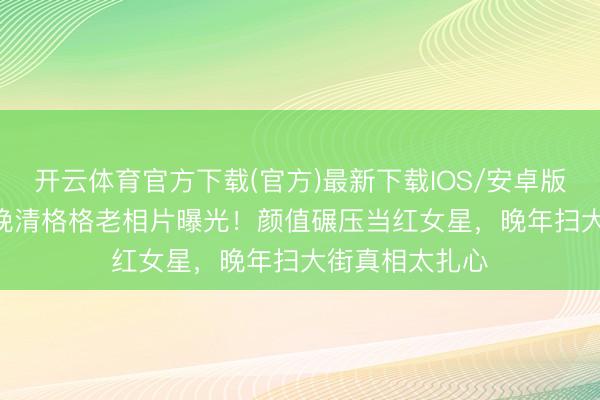 开云体育官方下载(官方)最新下载IOS/安卓版/手机版APP 晚清格格老相片曝光！颜值碾压当红女星，晚年扫大街真相太扎心