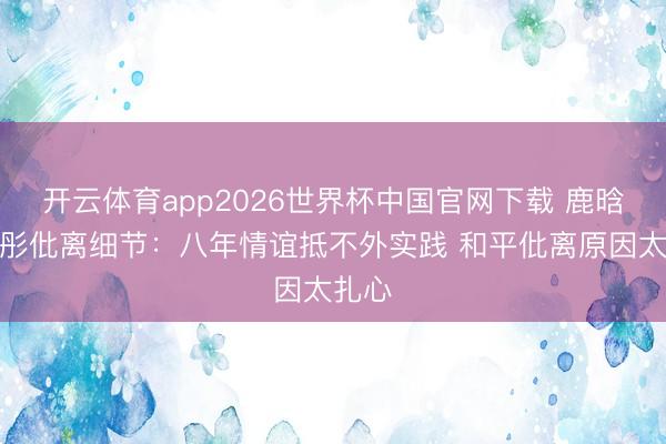 开云体育app2026世界杯中国官网下载 鹿晗关晓彤仳离细节：八年情谊抵不外实践 和平仳离原因太扎心
