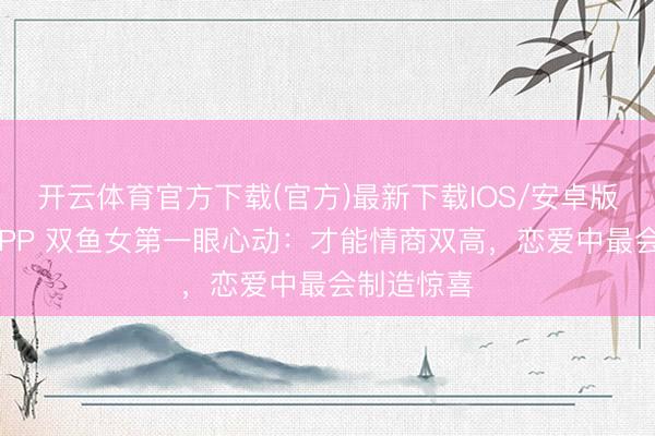 开云体育官方下载(官方)最新下载IOS/安卓版/手机版APP 双鱼女第一眼心动：才能情商双高，恋爱中最会制造惊喜