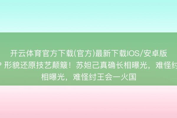 开云体育官方下载(官方)最新下载IOS/安卓版/手机版APP 形貌还原技艺颠簸！苏妲己真确长相曝光，难怪纣王会一火国