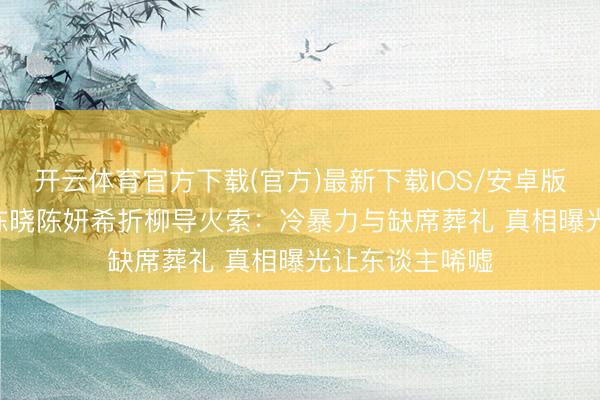 开云体育官方下载(官方)最新下载IOS/安卓版/手机版APP 陈晓陈妍希折柳导火索:冷暴力与缺席葬礼 真相曝光让东谈主唏嘘